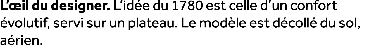 L’ il du designer. L’id e du 1780 est celle d’un confort volutif, servi sur un plateau. Le mod le est d coll  du sol...