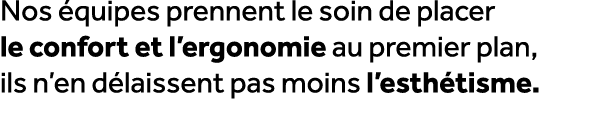 Nos quipes prennent le soin de placer le confort et l’ergonomie au premier plan, ils n’en d laissent pas moins l’est...