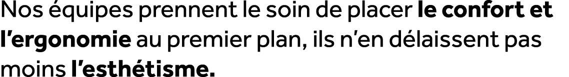 Nos quipes prennent le soin de placer le confort et l’ergonomie au premier plan, ils n’en d laissent pas moins l’est...
