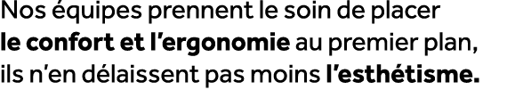 Nos quipes prennent le soin de placer le confort et l’ergonomie au premier plan, ils n’en d laissent pas moins l’est...