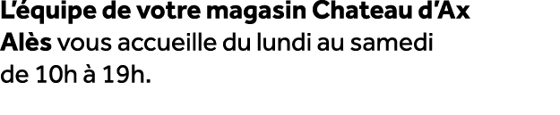 L’ quipe de votre magasin Chateau d’Ax Al s vous accueille du lundi au samedi de 10h  19h.