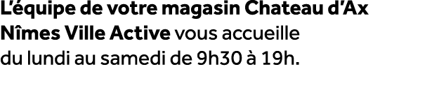 L’ quipe de votre magasin Chateau d’Ax N mes Ville Active vous accueille du lundi au samedi de 9h30  19h.