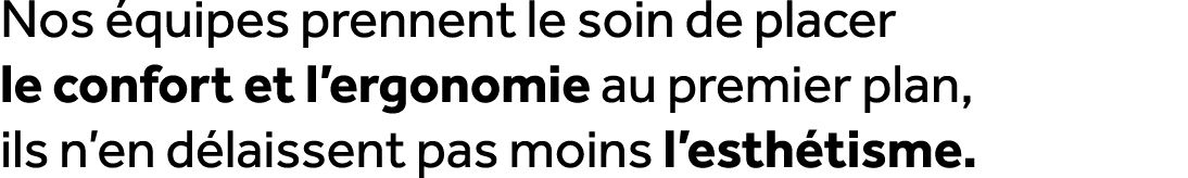 Nos quipes prennent le soin de placer le confort et l’ergonomie au premier plan, ils n’en d laissent pas moins l’est...