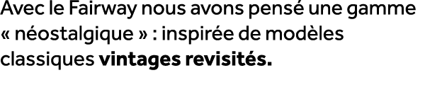 Avec le Fairway nous avons pens une gamme « n ostalgique » : inspir e de mod les classiques vintages revisit s. 