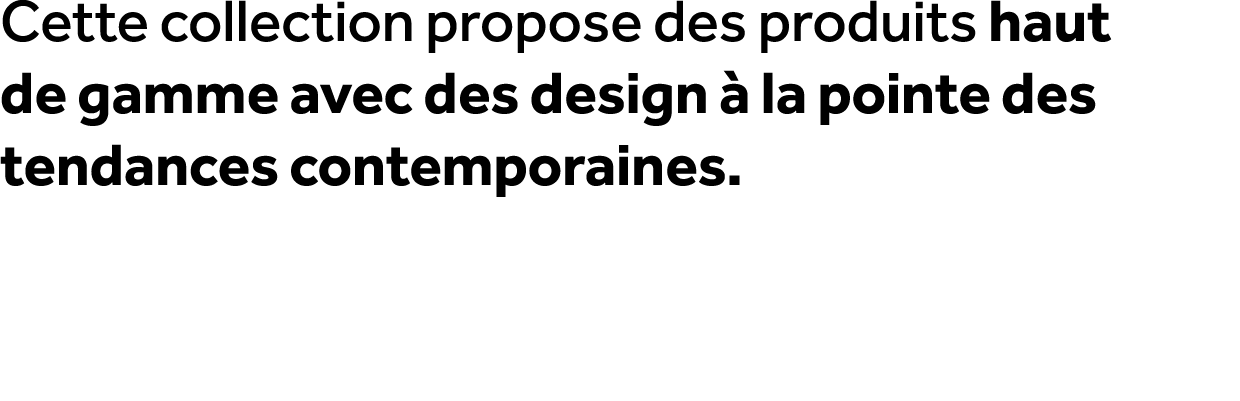 Cette collection propose des produits haut de gamme avec des design  la pointe des tendances contemporaines.