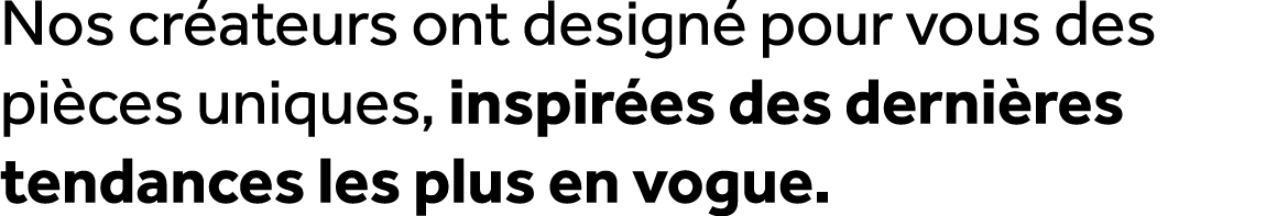 Nos cr ateurs ont design pour vous des pi ces uniques, inspir es des derni res tendances les plus en vogue.