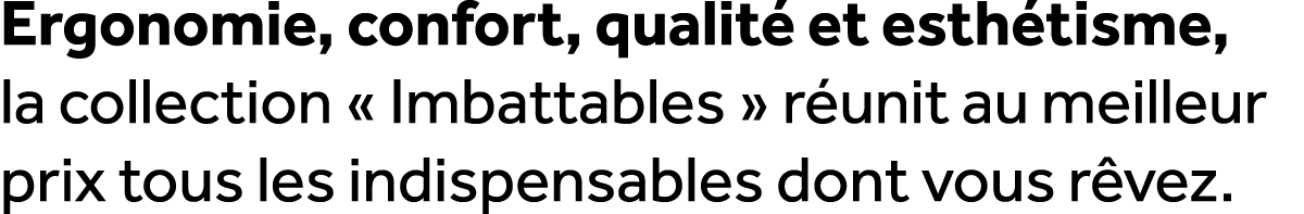 Ergonomie, confort, qualit et esth tisme, la collection « Imbattables » r unit au meilleur prix tous les indispensab...