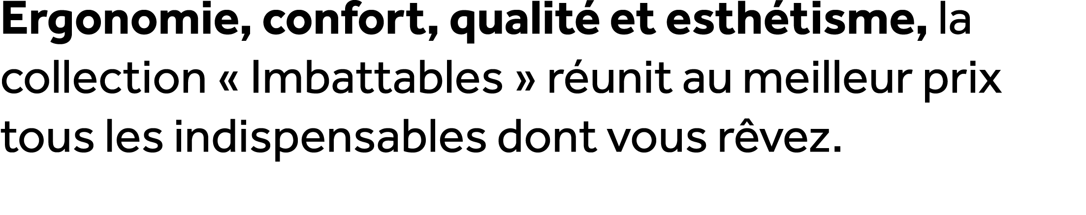 Ergonomie, confort, qualit et esth tisme, la collection « Imbattables » r unit au meilleur prix tous les indispensab...
