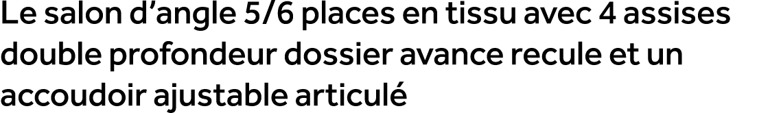 Le salon d’angle 5/6 places en tissu avec 4 assises double profondeur dossier avance recule et un accoudoir ajustable...