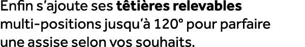 Enfin s’ajoute ses t ti res relevables multi positions jusqu’ 120° pour parfaire une assise selon vos souhaits.
