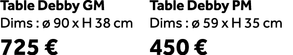 Table Debby GM Dims :  90 x H 38 cm 725 € Table Debby PM Dims :   59 x H 35 cm 450 €