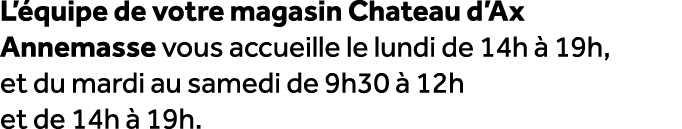 L’ quipe de votre magasin Chateau d’Ax Annemasse vous accueille le lundi de 14h  19h, et du mardi au samedi de 9h30 ...