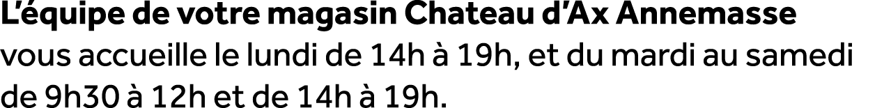 L’ quipe de votre magasin Chateau d’Ax Annemasse vous accueille le lundi de 14h  19h, et du mardi au samedi de 9h30 ...