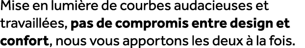 Mise en lumi re de courbes audacieuses et travaill es, pas de compromis entre design et confort, nous vous apportons ...