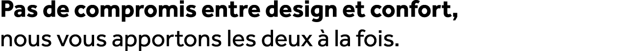 Pas de compromis entre design et confort, nous vous apportons les deux  la fois.