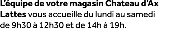 L’ quipe de votre magasin Chateau d’Ax Lattes vous accueille du lundi au samedi de 9h30  12h30 et de 14h   19h.