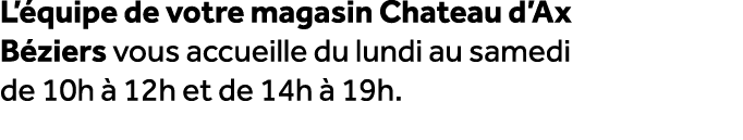 L’ quipe de votre magasin Chateau d’Ax B ziers vous accueille du lundi au samedi de 10h  12h et de 14h   19h.