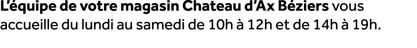 L’ quipe de votre magasin Chateau d’Ax B ziers vous accueille du lundi au samedi de 10h  12h et de 14h   19h.