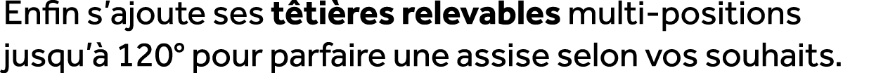 Enfin s’ajoute ses t ti res relevables multi positions jusqu’ 120° pour parfaire une assise selon vos souhaits.