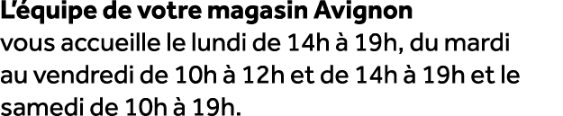 L’ quipe de votre magasin Avignon vous accueille le lundi de 14h  19h, du mardi au vendredi de 10h   12h et de 14h  ...