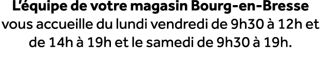 L’ quipe de votre magasin Bourg en Bresse vous accueille du lundi vendredi de 9h30  12h et de 14h   19h et le samedi...