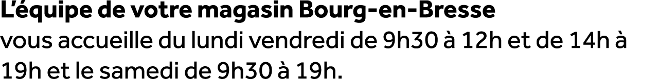 L’ quipe de votre magasin Bourg en Bresse vous accueille du lundi vendredi de 9h30  12h et de 14h   19h et le samedi...