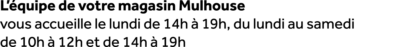 L’ quipe de votre magasin Mulhouse vous accueille le lundi de 14h  19h, du lundi au samedi de 10h   12h et de 14h   19h