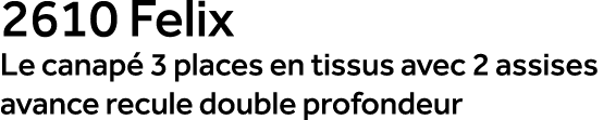 2610 Felix Le canap 3 places en tissus avec 2 assises avance recule double profondeur