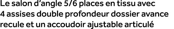Le salon d’angle 5/6 places en tissu avec 4 assises double profondeur dossier avance recule et un accoudoir ajustable...