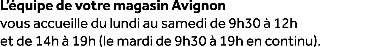 L’ quipe de votre magasin Avignon vous accueille du lundi au samedi de 9h30  12h et de 14h   19h (le mardi de 9h30  ...