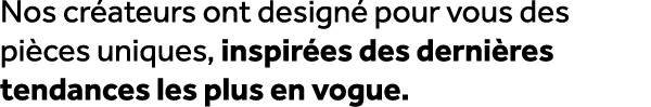 Nos cr ateurs ont design pour vous des pi ces uniques, inspir es des derni res tendances les plus en vogue.
