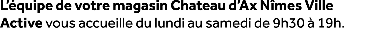 L’ quipe de votre magasin Chateau d’Ax N mes Ville Active vous accueille du lundi au samedi de 9h30  19h.