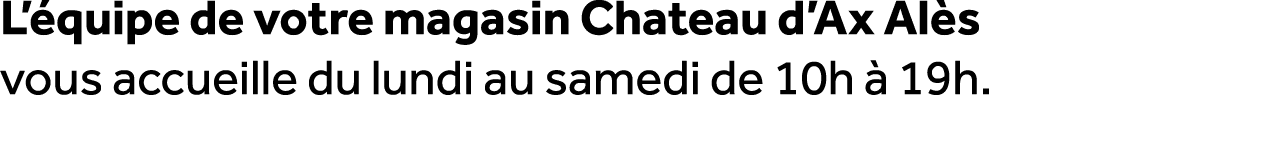 L’ quipe de votre magasin Chateau d’Ax Al s vous accueille du lundi au samedi de 10h  19h.