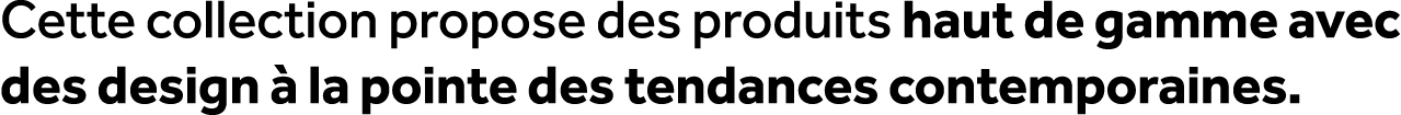 Cette collection propose des produits haut de gamme avec des design  la pointe des tendances contemporaines.