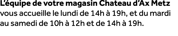 L’ quipe de votre magasin Chateau d’Ax Metz vous accueille le lundi de 14h  19h, et du mardi au samedi de 10h   12h ...