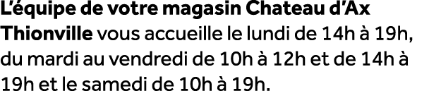 L’ quipe de votre magasin Chateau d’Ax Thionville vous accueille le lundi de 14h  19h, du mardi au vendredi de 10h  ...