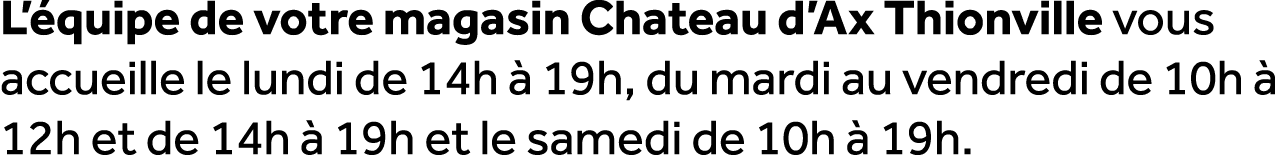 L’ quipe de votre magasin Chateau d’Ax Thionville vous accueille le lundi de 14h  19h, du mardi au vendredi de 10h  ...