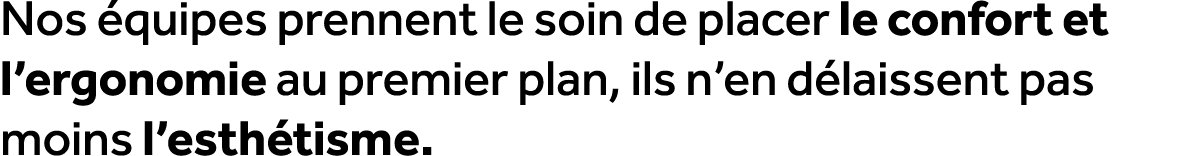 Nos quipes prennent le soin de placer le confort et l’ergonomie au premier plan, ils n’en d laissent pas moins l’est...