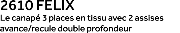 2610 FELIX Le canap 3 places en tissu avec 2 assises avance/recule double profondeur