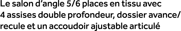 Le salon d’angle 5/6 places en tissu avec 4 assises double profondeur, dossier avance/ recule et un accoudoir ajustab...