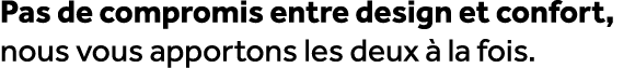 Pas de compromis entre design et confort, nous vous apportons les deux  la fois.