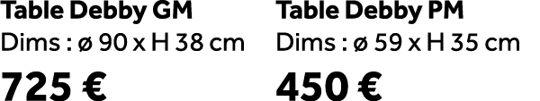 Table Debby GM Dims :  90 x H 38 cm 725 € Table Debby PM Dims :   59 x H 35 cm 450 €