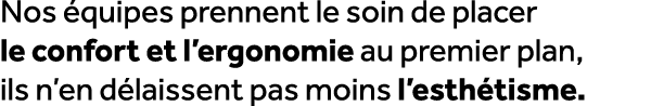 Nos quipes prennent le soin de placer le confort et l’ergonomie au premier plan, ils n’en d laissent pas moins l’est...