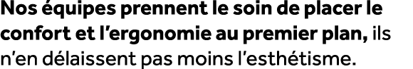 Nos quipes prennent le soin de placer le confort et l’ergonomie au premier plan, ils n’en d laissent pas moins l’est...