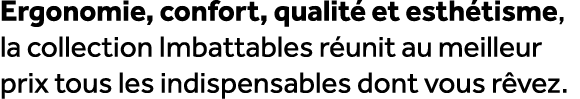 Ergonomie, confort, qualit et esth tisme, la collection Imbattables r unit au meilleur prix tous les indispensables ...