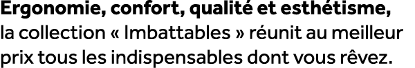 Ergonomie, confort, qualit et esth tisme, la collection « Imbattables » r unit au meilleur prix tous les indispensab...