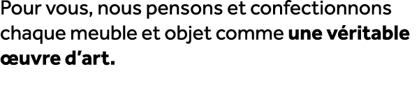 Pour vous, nous pensons et confectionnons chaque meuble et objet comme une v ritable uvre d’art.