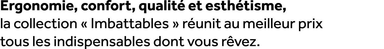 Ergonomie, confort, qualit et esth tisme, la collection « Imbattables » r unit au meilleur prix tous les indispensab...