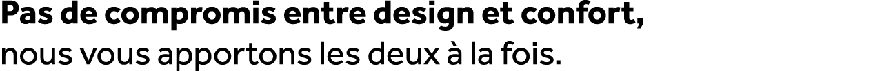 Pas de compromis entre design et confort, nous vous apportons les deux  la fois.