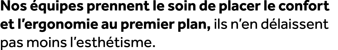 Nos quipes prennent le soin de placer le confort et l’ergonomie au premier plan, ils n’en d laissent pas moins l’est...